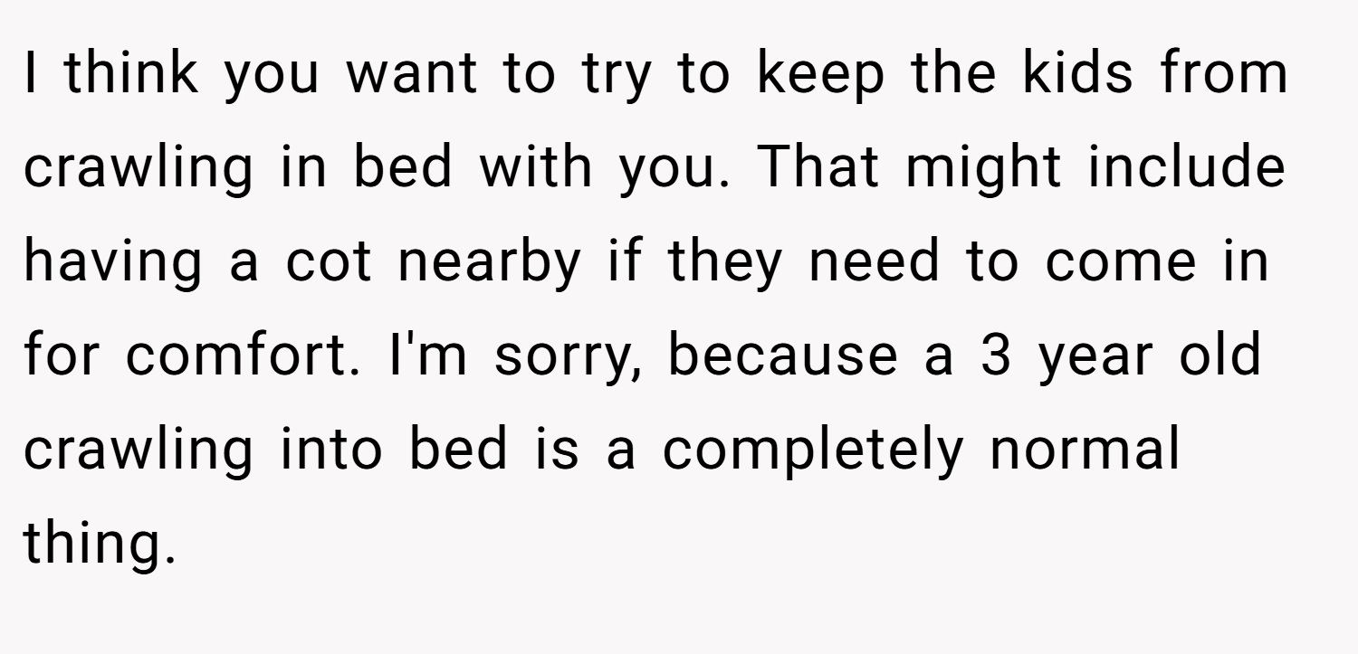 I think you want to try to keep the kids from crawling in bed with you. That might include having a cot nearby if they need to come in for comfort. I'm sorry, because a 3 year old crawling into bed is a completely normal thing.