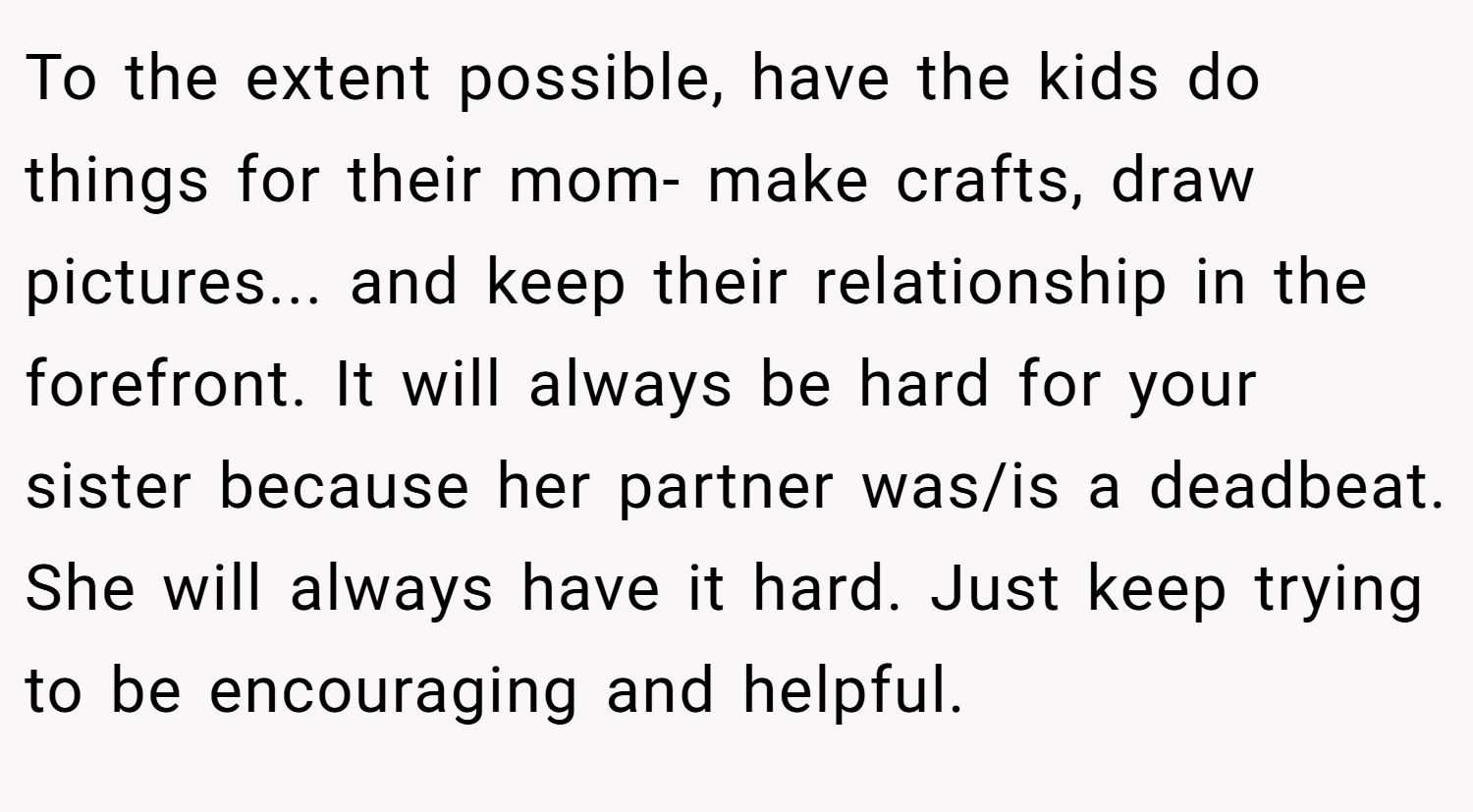 To the extent possible, have the kids do things for their mom- make crafts, draw pictures... and keep their relationship in the forefront. It will always be hard for your sister because her partner was/is a deadbeat. She will always have it hard. Just keep trying to be encouraging and helpful.