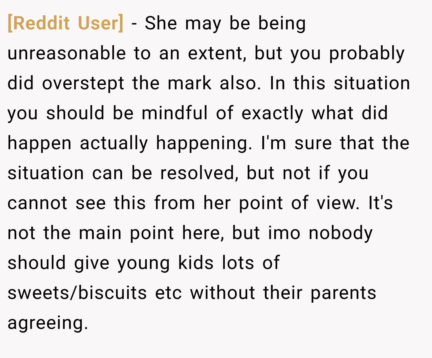 [Reddit User] − She may be being unreasonable to an extent, but you probably did overstept the mark also. In this situation you should be mindful of exactly what did happen actually happening. I'm sure that the situation can be resolved, but not if you cannot see this from her point of view. It's not the main point here, but imo nobody should give young kids lots of sweets/biscuits etc without their parents agreeing.