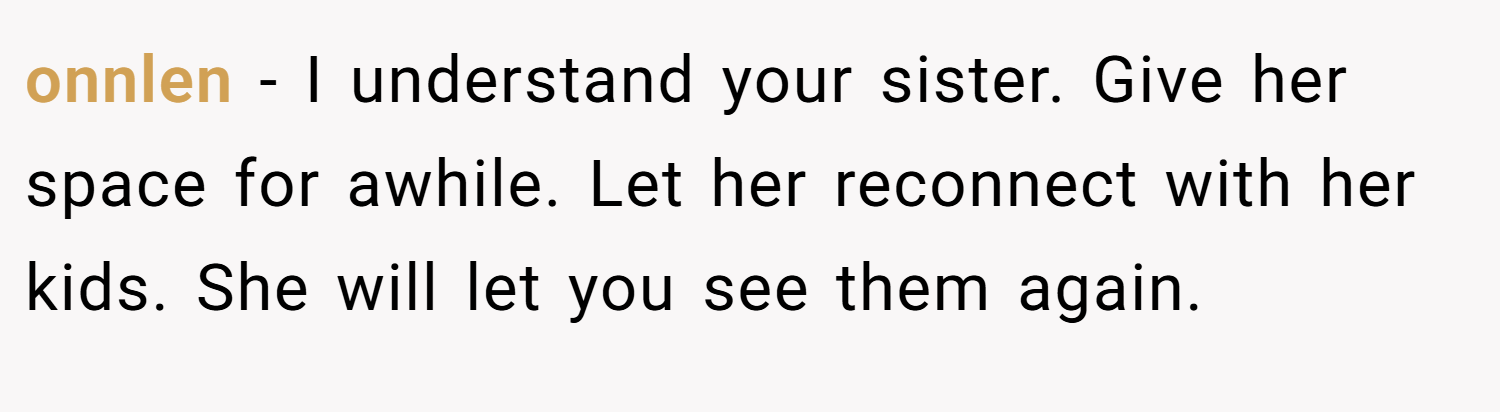 onnlen − I understand your sister. Give her space for awhile. Let her reconnect with her kids. She will let you see them again.