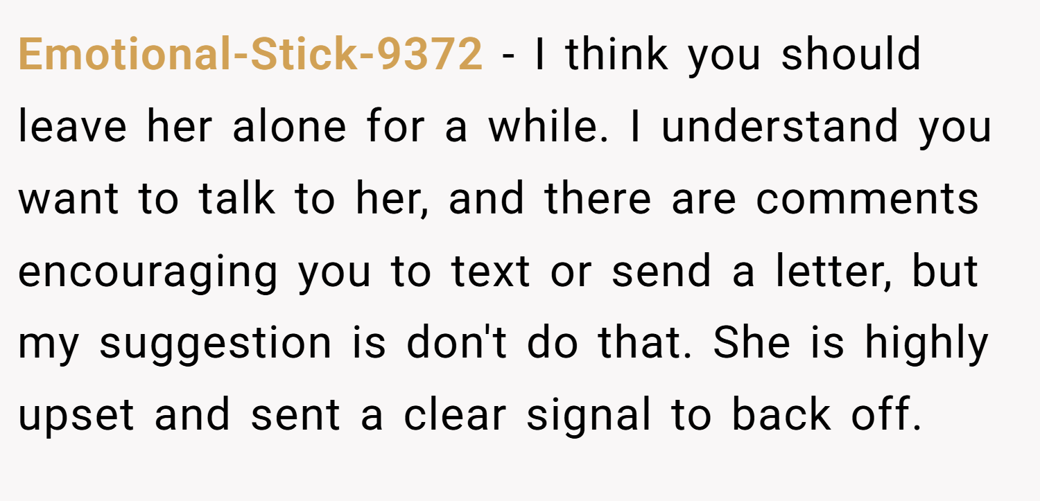 Emotional-Stick-9372 − I think you should leave her alone for a while. I understand you want to talk to her, and there are comments encouraging you to text or send a letter, but my suggestion is don't do that. She is highly upset and sent a clear signal to back off.