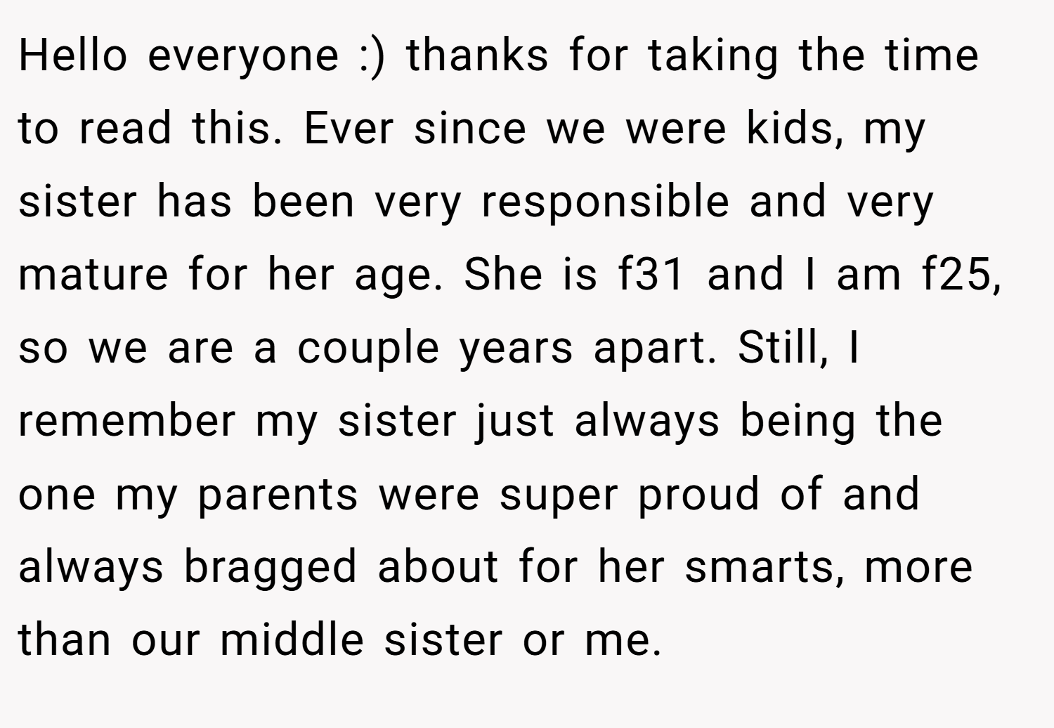 Hello everyone :) thanks for taking the time to read this. Ever since we were kids, my sister has been very responsible and very mature for her age. She is f31 and I am f25, so we are a couple years apart. Still, I remember my sister just always being the one my parents were super proud of and always bragged about for her smarts, more than our middle sister or me.