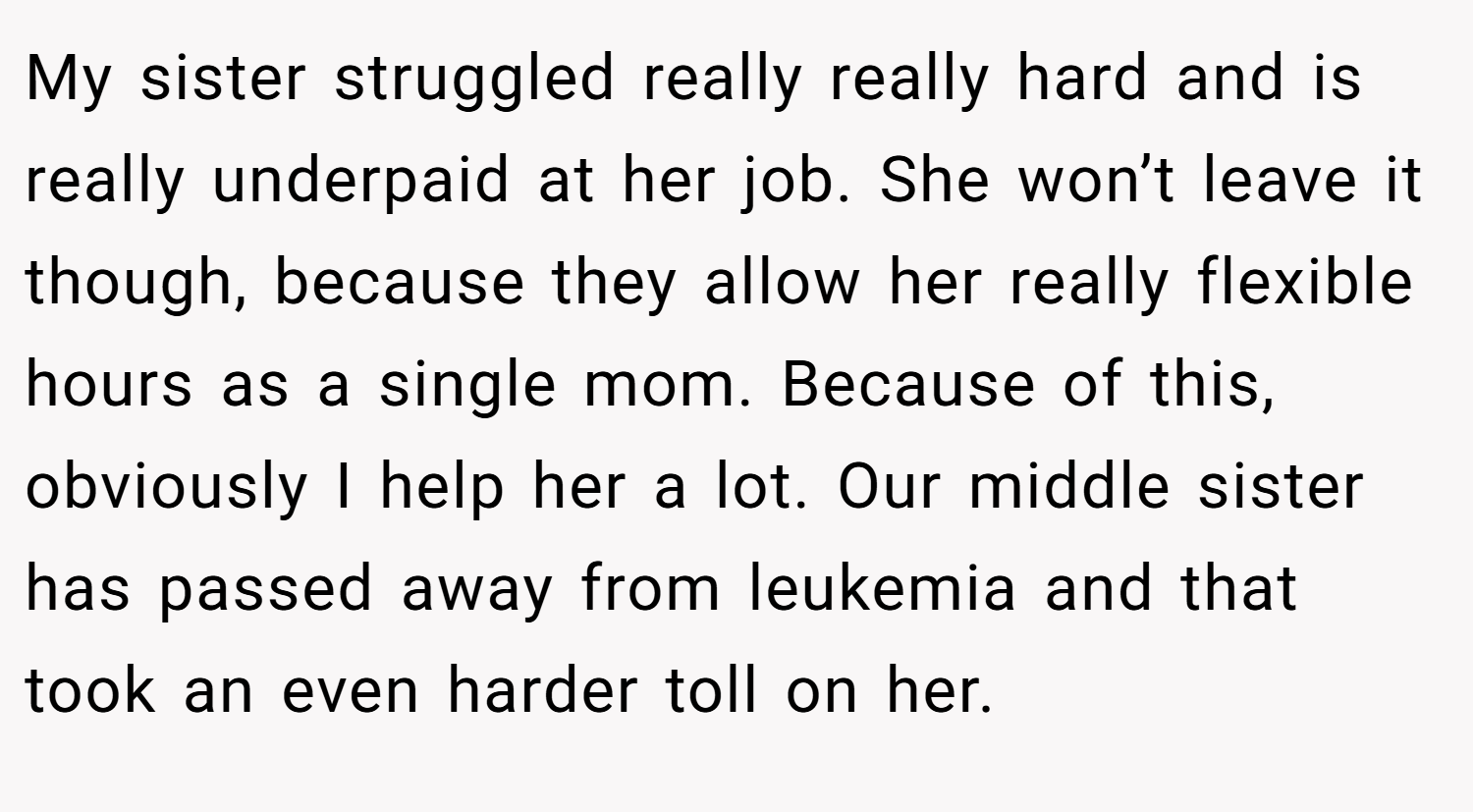 My sister struggled really really hard and is really underpaid at her job. She won’t leave it though, because they allow her really flexible hours as a single mom. Because of this, obviously I help her a lot. Our middle sister has passed away from leukemia and that took an even harder toll on her.