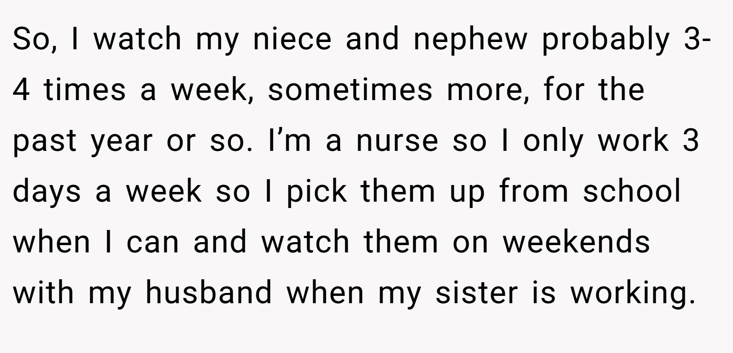 So, I watch my niece and nephew probably 3-4 times a week, sometimes more, for the past year or so. I’m a nurse so I only work 3 days a week so I pick them up from school when I can and watch them on weekends with my husband when my sister is working.