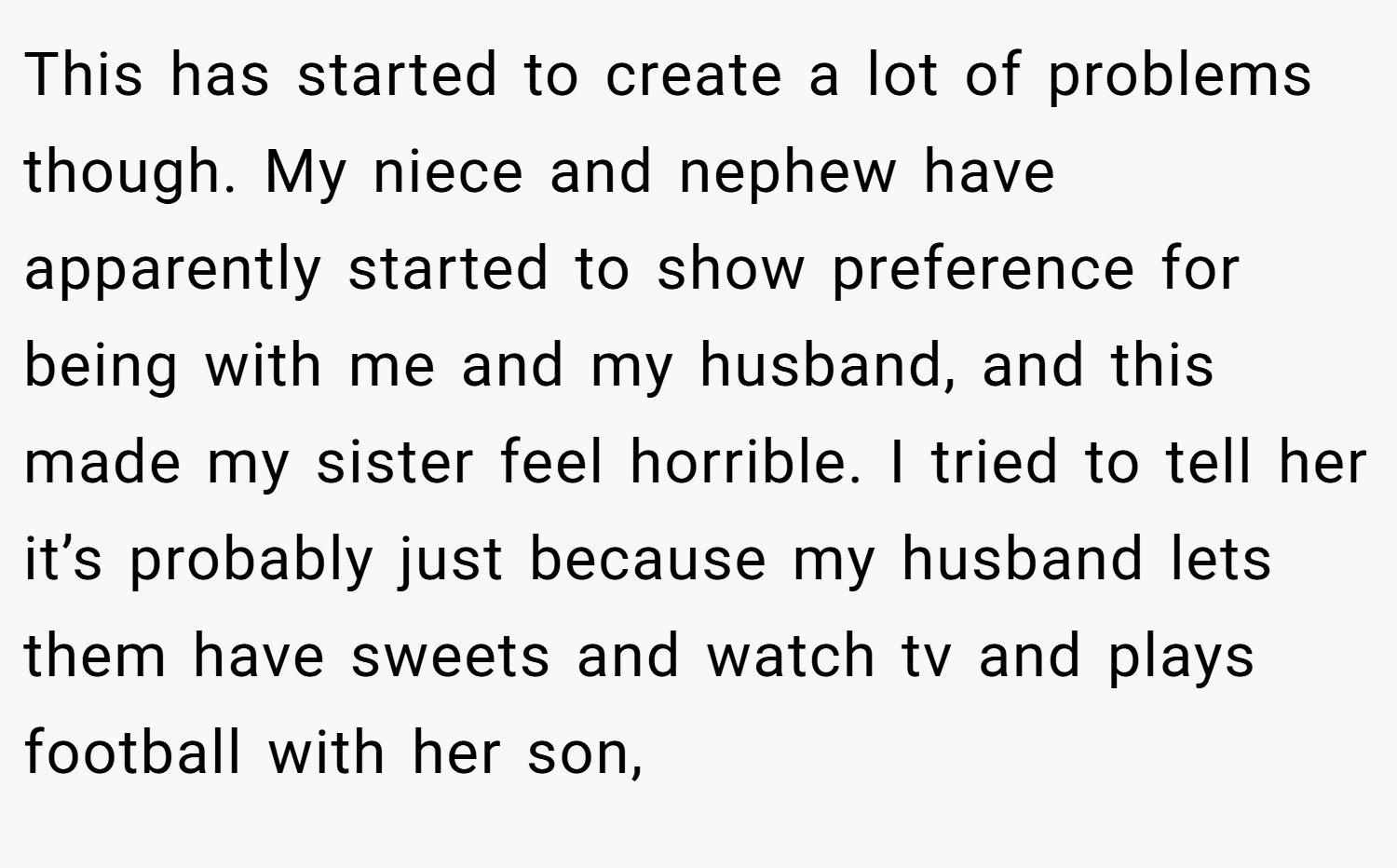 This has started to create a lot of problems though. My niece and nephew have apparently started to show preference for being with me and my husband, and this made my sister feel horrible. I tried to tell her it’s probably just because my husband lets them have sweets and watch tv and plays football with her son,
