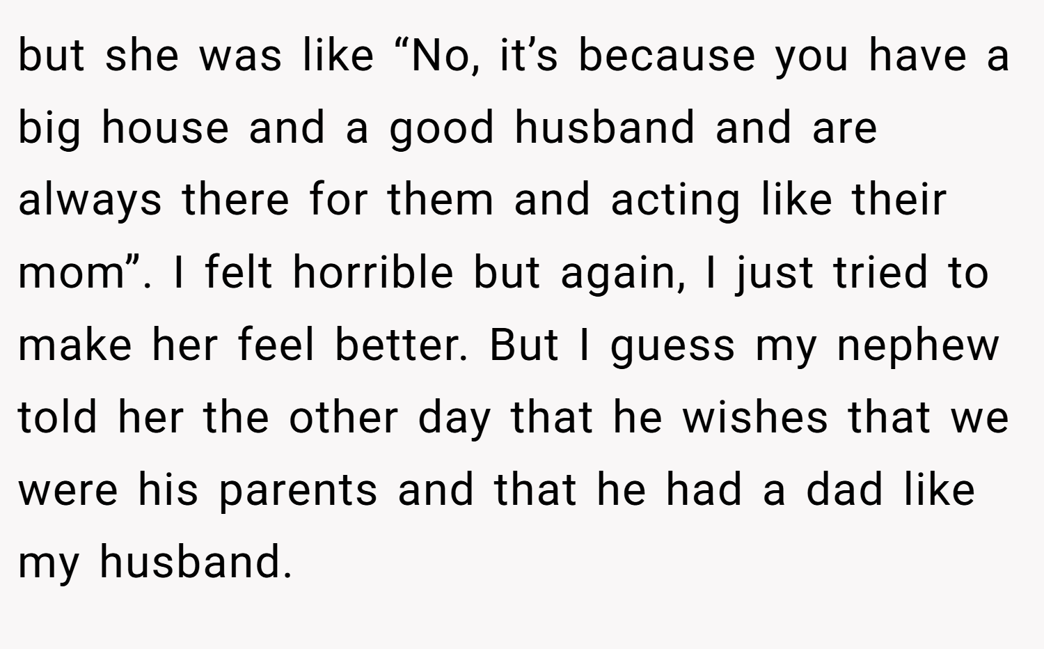 but she was like “No, it’s because you have a big house and a good husband and are always there for them and acting like their mom”. I felt horrible but again, I just tried to make her feel better. But I guess my nephew told her the other day that he wishes that we were his parents and that he had a dad like my husband.
