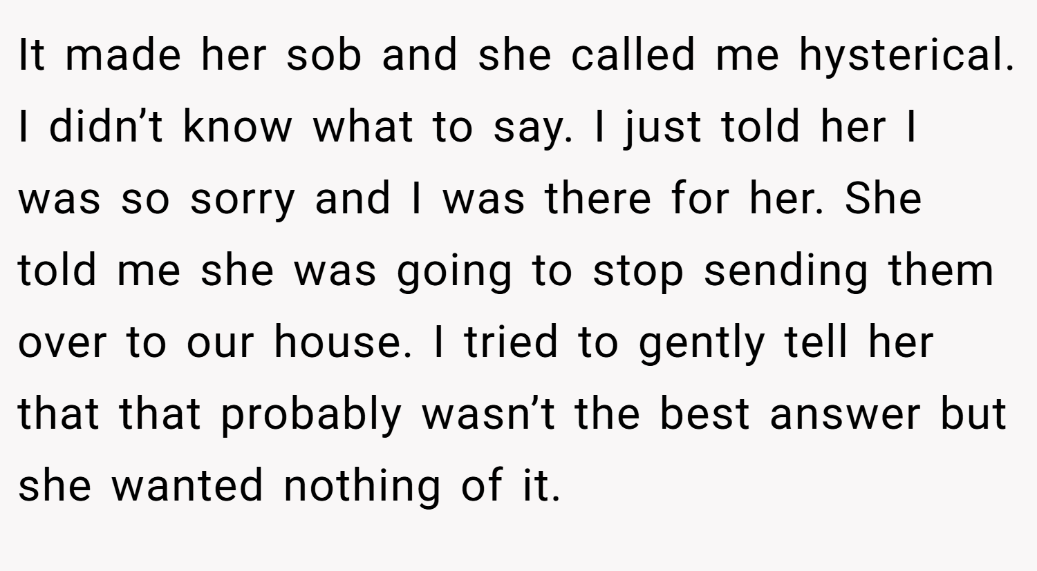 It made her sob and she called me hysterical. I didn’t know what to say. I just told her I was so sorry and I was there for her. She told me she was going to stop sending them over to our house. I tried to gently tell her that that probably wasn’t the best answer but she wanted nothing of it.