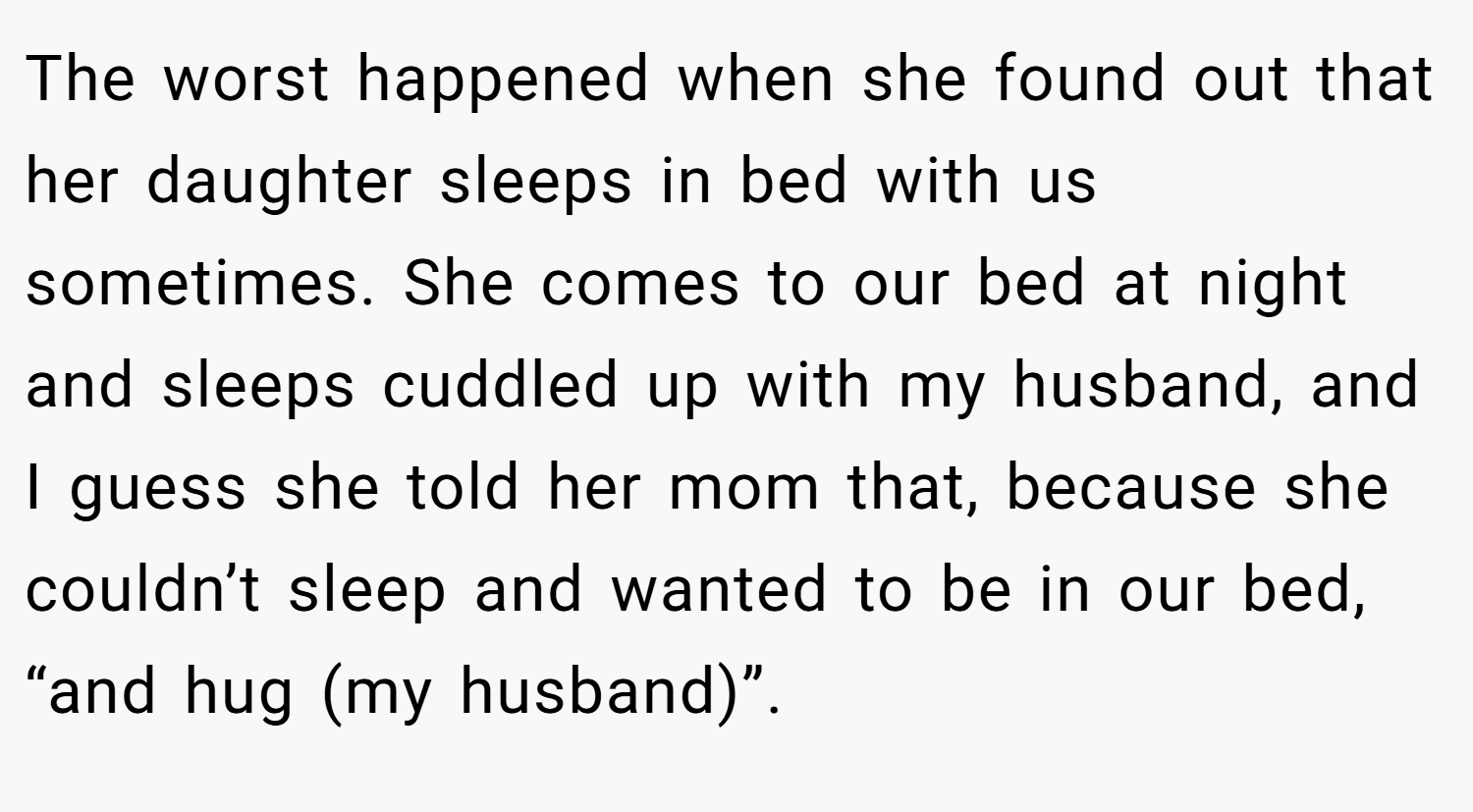 The worst happened when she found out that her daughter sleeps in bed with us sometimes. She comes to our bed at night and sleeps cuddled up with my husband, and I guess she told her mom that, because she couldn’t sleep and wanted to be in our bed, “and hug (my husband)”.