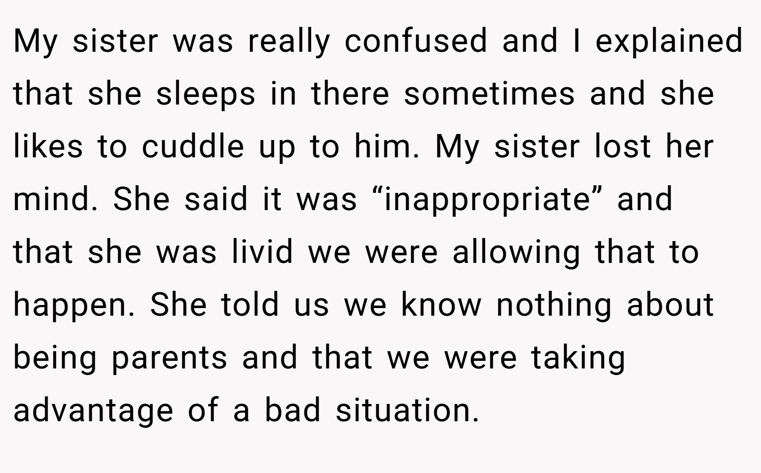 My sister was really confused and I explained that she sleeps in there sometimes and she likes to cuddle up to him. My sister lost her mind. She said it was “inappropriate” and that she was livid we were allowing that to happen. She told us we know nothing about being parents and that we were taking advantage of a bad situation.