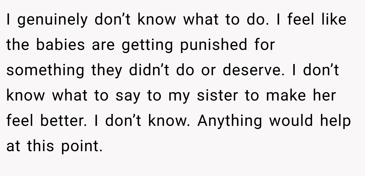 I genuinely don’t know what to do. I feel like the babies are getting punished for something they didn’t do or deserve. I don’t know what to say to my sister to make her feel better. I don’t know. Anything would help at this point.