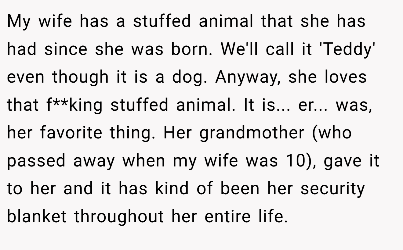 My wife has a stuffed animal that she has had since she was born. We'll call it 'Teddy' even though it is a dog. Anyway, she loves that f**king stuffed animal. It is... er... was, her favorite thing. Her grandmother (who passed away when my wife was 10), gave it to her and it has kind of been her security blanket throughout her entire life.