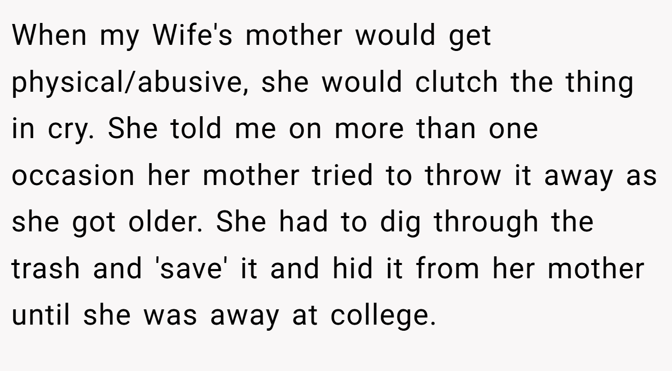 When my Wife's mother would get physical/abusive, she would clutch the thing in cry. She told me on more than one occasion her mother tried to throw it away as she got older. She had to dig through the trash and 'save' it and hid it from her mother until she was away at college.