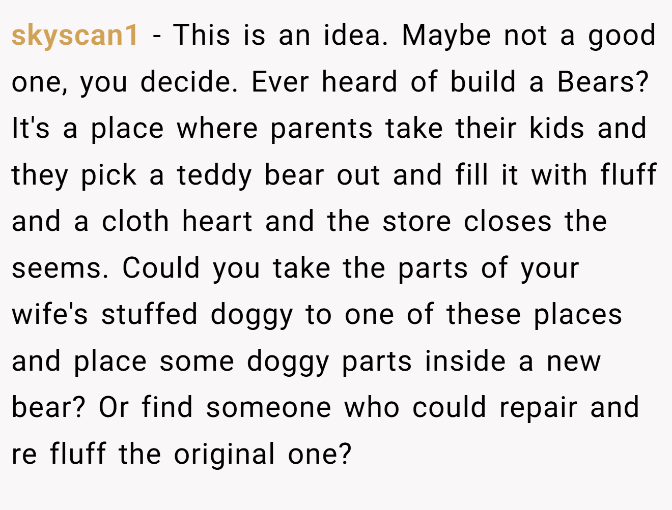 skyscan1 − This is an idea. Maybe not a good one, you decide. Ever heard of build a Bears? It's a place where parents take their kids and they pick a teddy bear out and fill it with fluff and a cloth heart and the store closes the seems. Could you take the parts of your wife's stuffed doggy to one of these places and place some doggy parts inside a new bear? Or find someone who could repair and re fluff the original one?