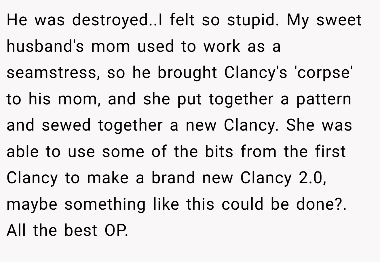 He was destroyed..I felt so stupid. My sweet husband's mom used to work as a seamstress, so he brought Clancy's 'corpse' to his mom, and she put together a pattern and sewed together a new Clancy. She was able to use some of the bits from the first Clancy to make a brand new Clancy 2.0, maybe something like this could be done?. All the best OP.