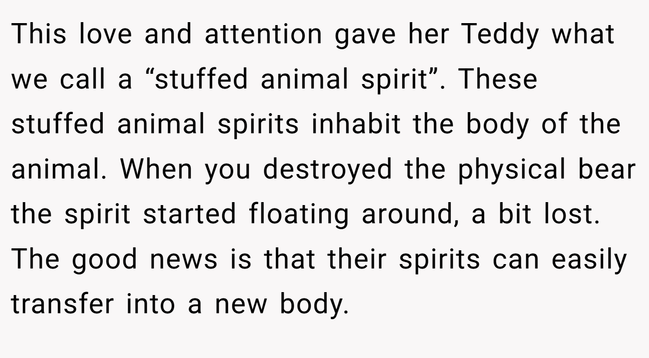 This love and attention gave her Teddy what we call a “stuffed animal spirit”. These stuffed animal spirits inhabit the body of the animal. When you destroyed the physical bear the spirit started floating around, a bit lost. The good news is that their spirits can easily transfer into a new body.