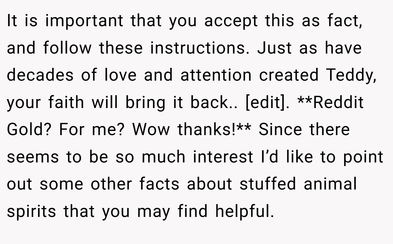 It is important that you accept this as fact, and follow these instructions. Just as have decades of love and attention created Teddy, your faith will bring it back.. [edit]. **Reddit Gold? For me? Wow thanks!** Since there seems to be so much interest I’d like to point out some other facts about stuffed animal spirits that you may find helpful.