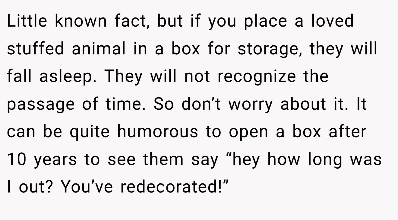 Little known fact, but if you place a loved stuffed animal in a box for storage, they will fall asleep. They will not recognize the passage of time. So don’t worry about it. It can be quite humorous to open a box after 10 years to see them say “hey how long was I out? You’ve redecorated!”