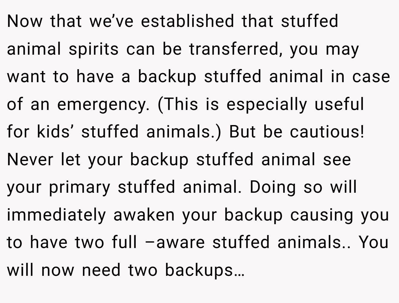 Now that we’ve established that stuffed animal spirits can be transferred, you may want to have a backup stuffed animal in case of an emergency. (This is especially useful for kids’ stuffed animals.) But be cautious! Never let your backup stuffed animal see your primary stuffed animal. Doing so will immediately awaken your backup causing you to have two full –aware stuffed animals.. You will now need two backups…