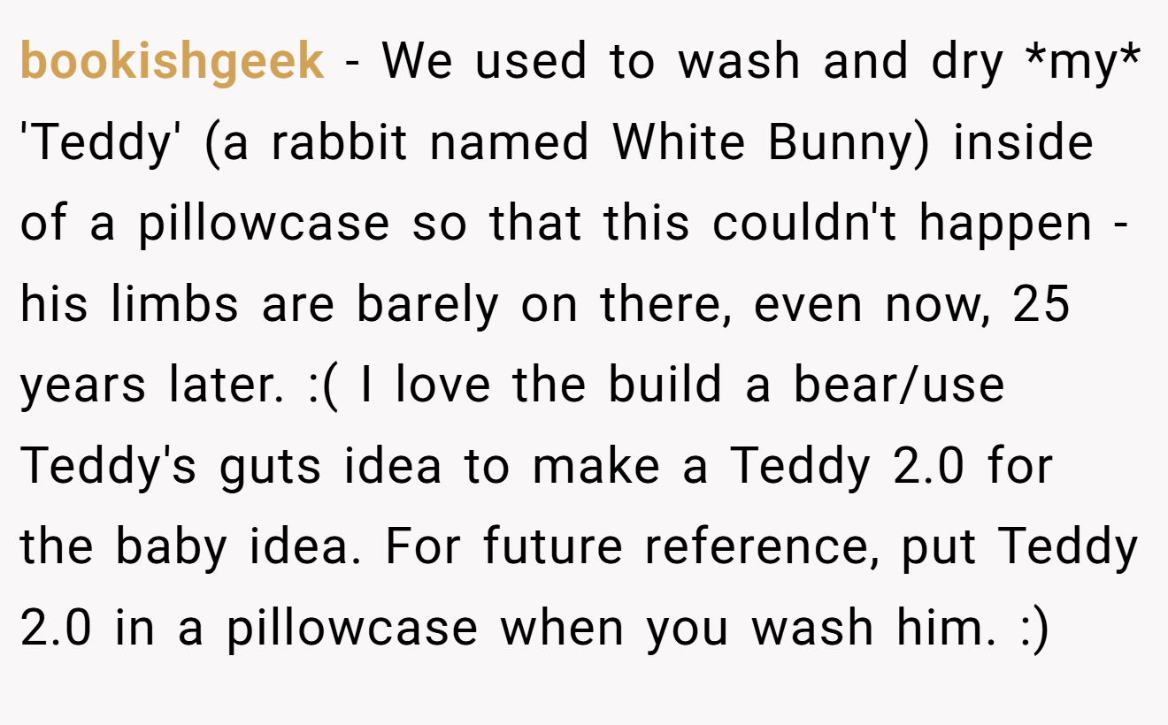 bookishgeek − We used to wash and dry *my* 'Teddy' (a rabbit named White Bunny) inside of a pillowcase so that this couldn't happen - his limbs are barely on there, even now, 25 years later. :( I love the build a bear/use Teddy's guts idea to make a Teddy 2.0 for the baby idea. For future reference, put Teddy 2.0 in a pillowcase when you wash him. :)