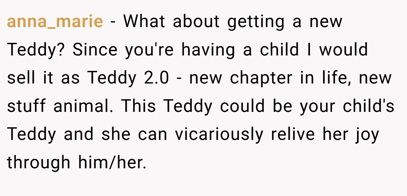 anna_marie − What about getting a new Teddy? Since you're having a child I would sell it as Teddy 2.0 - new chapter in life, new stuff animal. This Teddy could be your child's Teddy and she can vicariously relive her joy through him/her.