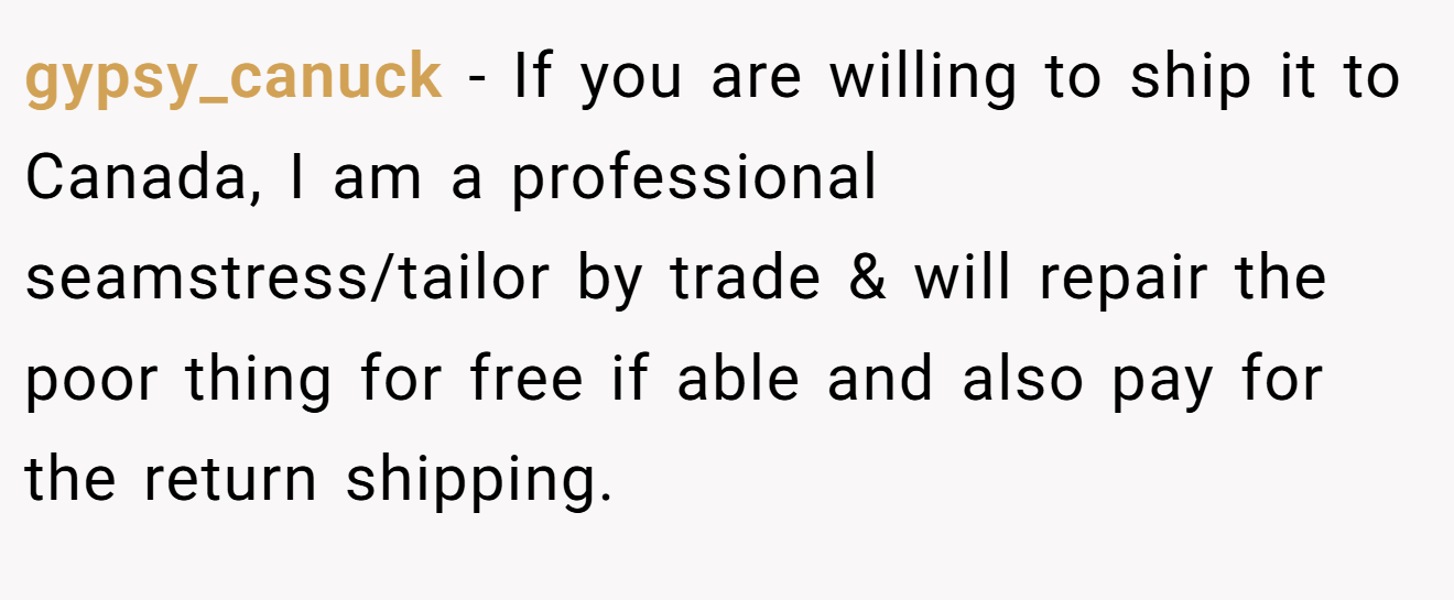 gypsy_canuck − If you are willing to ship it to Canada, I am a professional seamstress/tailor by trade & will repair the poor thing for free if able and also pay for the return shipping.