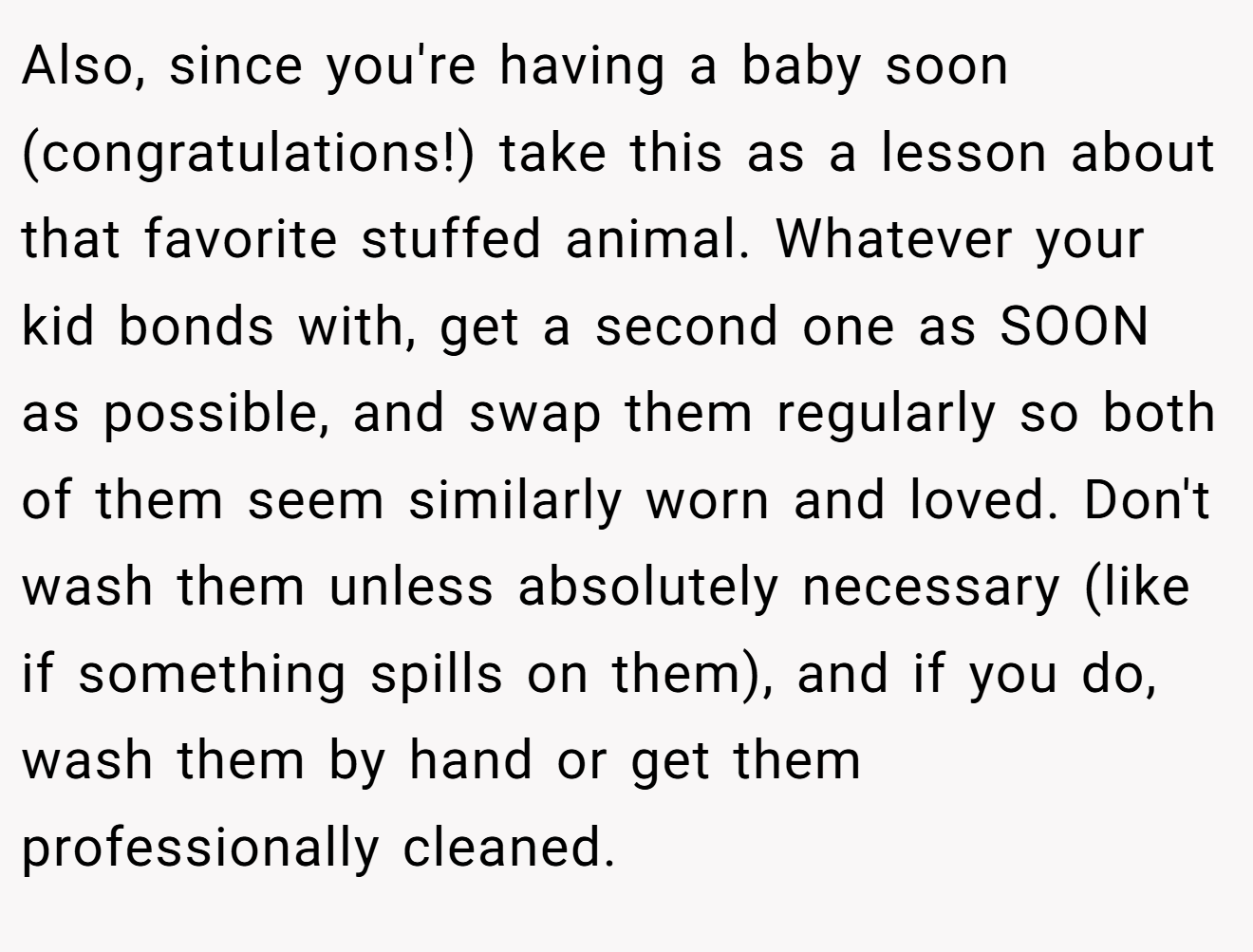 Also, since you're having a baby soon (congratulations!) take this as a lesson about that favorite stuffed animal. Whatever your kid bonds with, get a second one as SOON as possible, and swap them regularly so both of them seem similarly worn and loved. Don't wash them unless absolutely necessary (like if something spills on them), and if you do, wash them by hand or get them professionally cleaned.