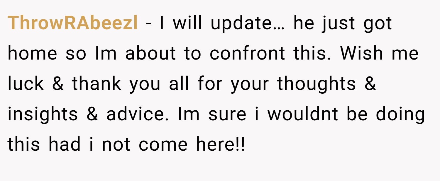 ThrowRAbeezl − I will update… he just got home so Im about to confront this. Wish me luck & thank you all for your thoughts & insights & advice. Im sure i wouldnt be doing this had i not come here!!