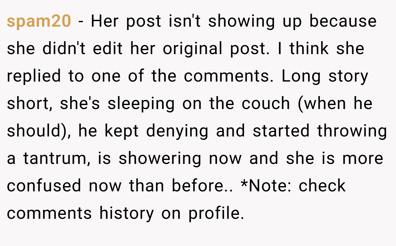spam20 − Her post isn't showing up because she didn't edit her original post. I think she replied to one of the comments. Long story short, she's sleeping on the couch (when he should), he kept denying and started throwing a tantrum, is showering now and she is more confused now than before.. *Note: check comments history on profile.
