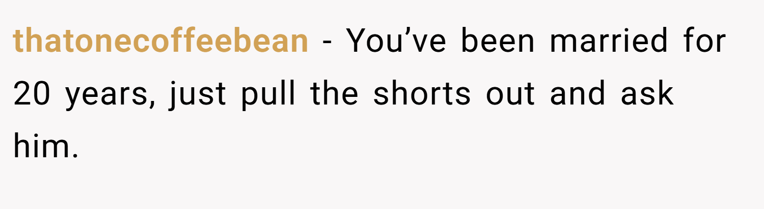 thatonecoffeebean − You’ve been married for 20 years, just pull the shorts out and ask him.
