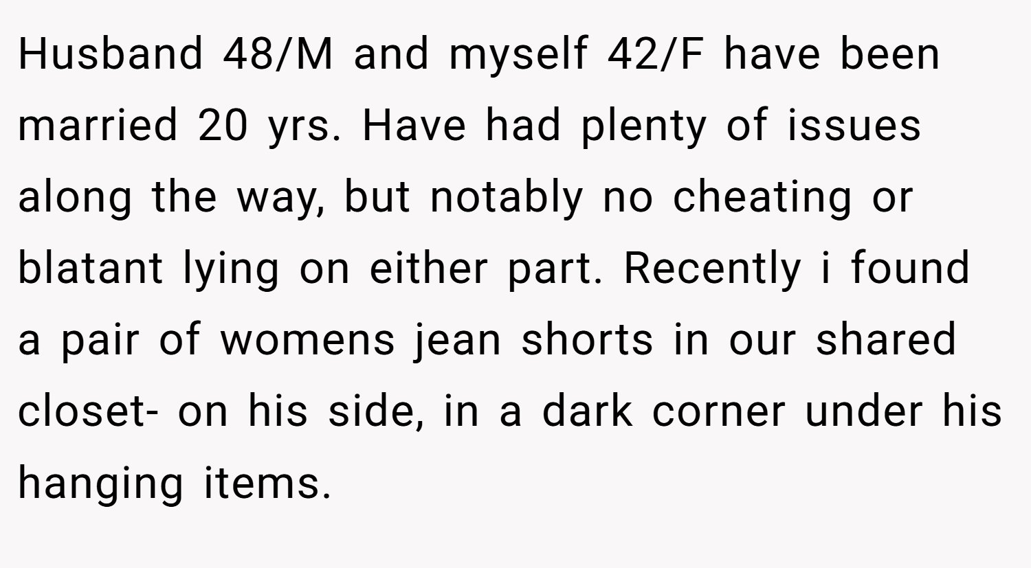 Husband 48/M and myself 42/F have been married 20 yrs. Have had plenty of issues along the way, but notably no cheating or blatant lying on either part. Recently i found a pair of womens jean shorts in our shared closet- on his side, in a dark corner under his hanging items.