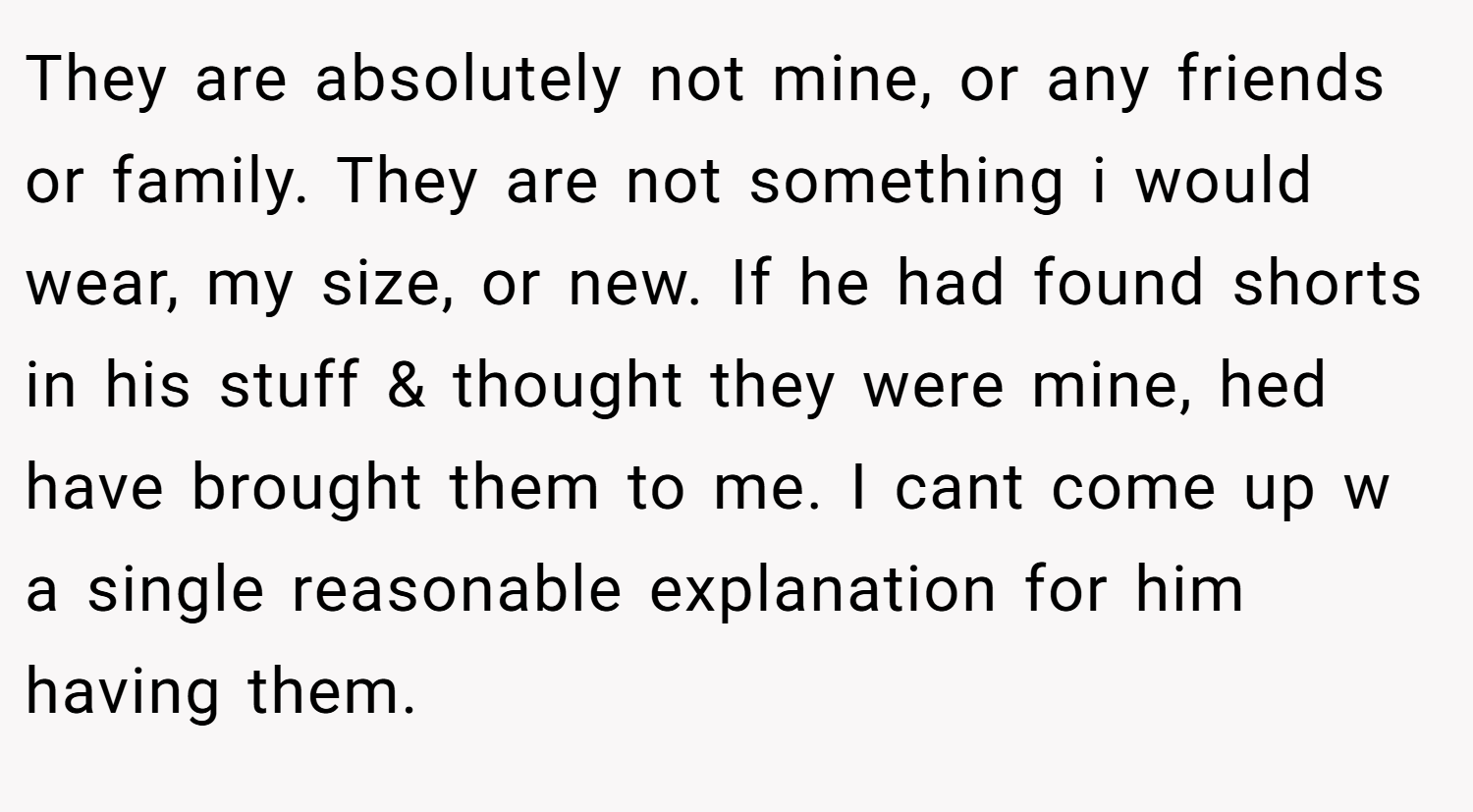 They are absolutely not mine, or any friends or family. They are not something i would wear, my size, or new. If he had found shorts in his stuff & thought they were mine, hed have brought them to me. I cant come up w a single reasonable explanation for him having them.