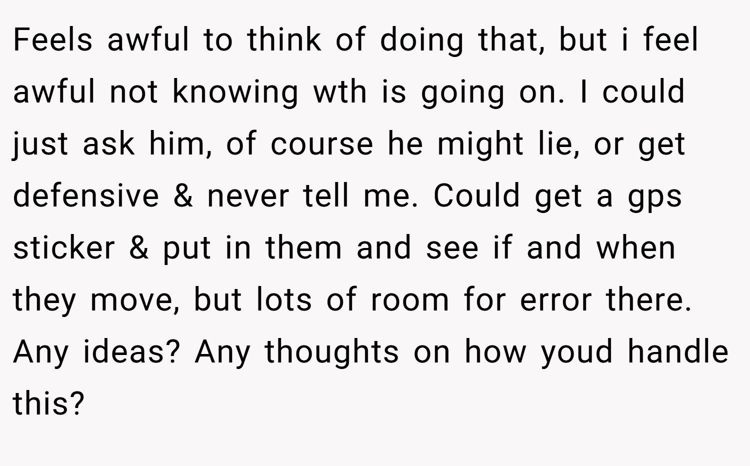 Feels awful to think of doing that, but i feel awful not knowing wth is going on. I could just ask him, of course he might lie, or get defensive & never tell me. Could get a gps sticker & put in them and see if and when they move, but lots of room for error there. Any ideas? Any thoughts on how youd handle this?