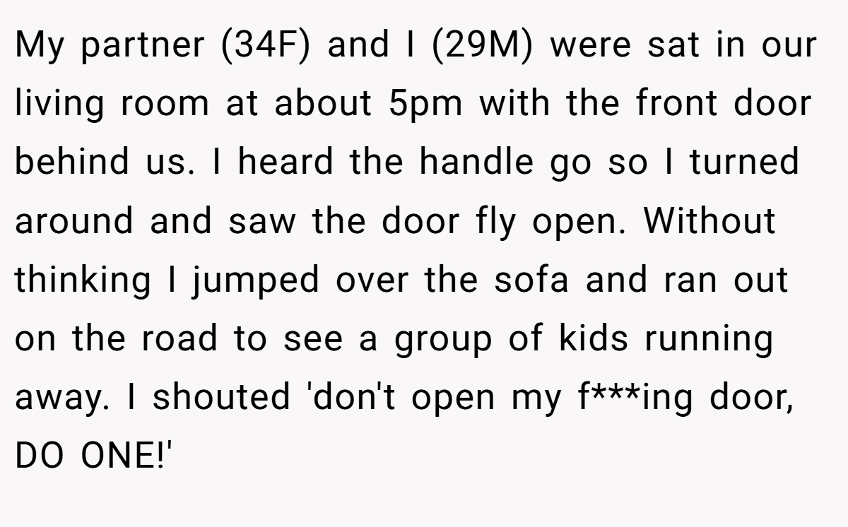 My partner (34F) and I (29M) were sat in our living room at about 5pm with the front door behind us. I heard the handle go so I turned around and saw the door fly open. Without thinking I jumped over the sofa and ran out on the road to see a group of kids running away. I shouted 'don't open my f***ing door, DO ONE!'