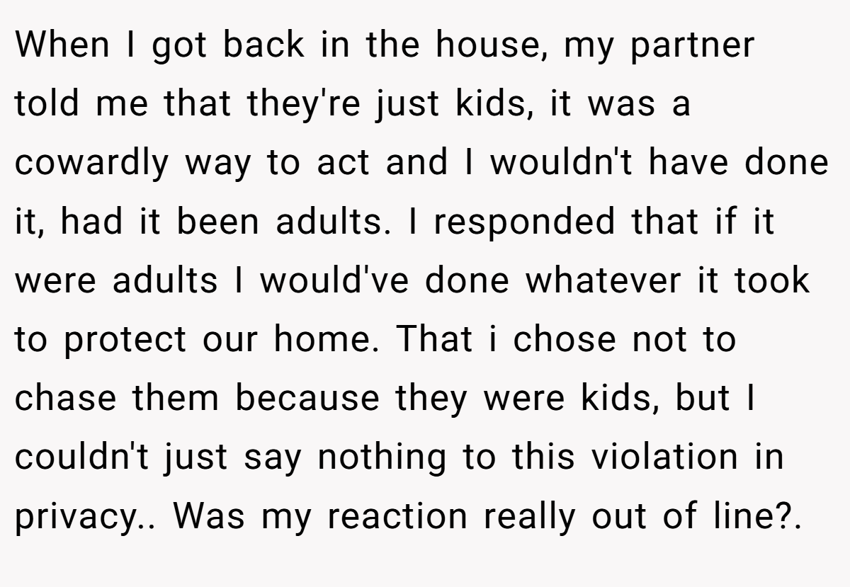 When I got back in the house, my partner told me that they're just kids, it was a cowardly way to act and I wouldn't have done it, had it been adults. I responded that if it were adults I would've done whatever it took to protect our home. That i chose not to chase them because they were kids, but I couldn't just say nothing to this violation in privacy.. Was my reaction really out of line?.
