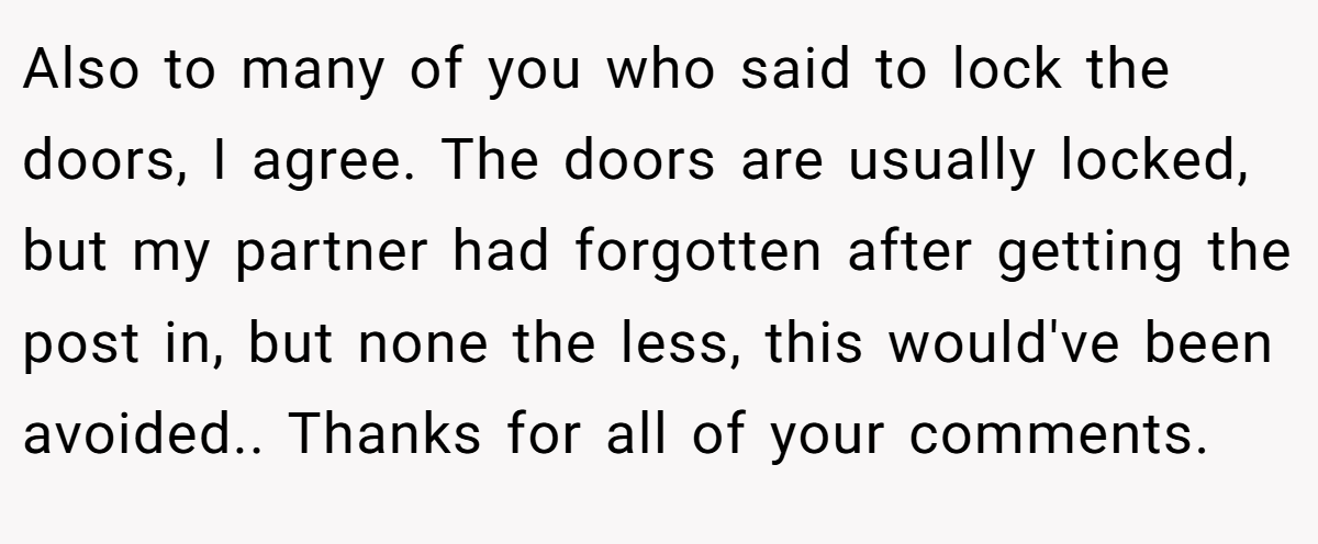 Also to many of you who said to lock the doors, I agree. The doors are usually locked, but my partner had forgotten after getting the post in, but none the less, this would've been avoided.. Thanks for all of your comments.