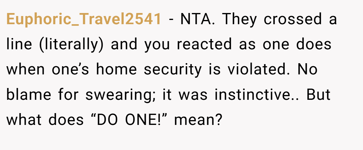 Euphoric_Travel2541 − NTA. They crossed a line (literally) and you reacted as one does when one’s home security is violated. No blame for swearing; it was instinctive.. But what does “DO ONE!” mean?