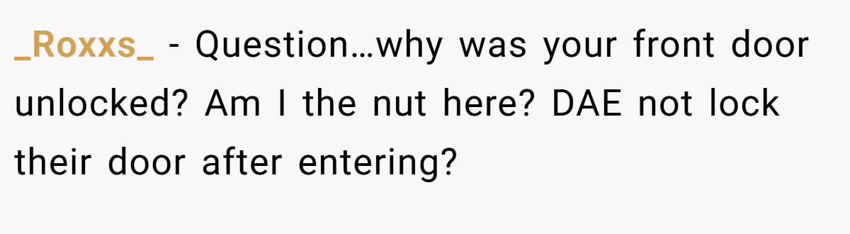 _Roxxs_ − Question…why was your front door unlocked? Am I the nut here? DAE not lock their door after entering?