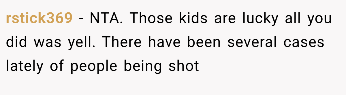 rstick369 − NTA. Those kids are lucky all you did was yell. There have been several cases lately of people being shot