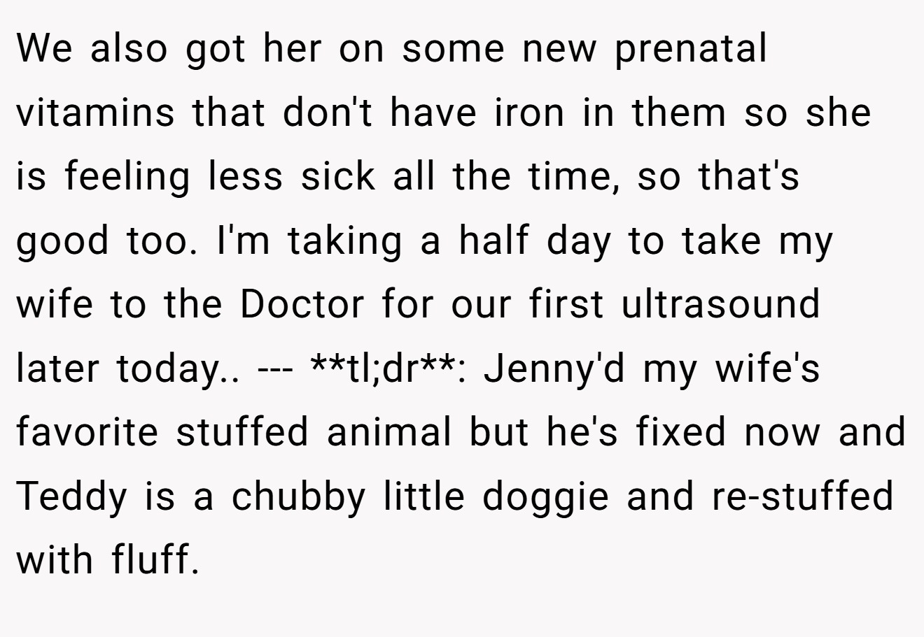 We also got her on some new prenatal vitamins that don't have iron in them so she is feeling less sick all the time, so that's good too. I'm taking a half day to take my wife to the Doctor for our first ultrasound later today.. --- **tl;dr**: Jenny'd my wife's favorite stuffed animal but he's fixed now and Teddy is a chubby little doggie and re-stuffed with fluff.