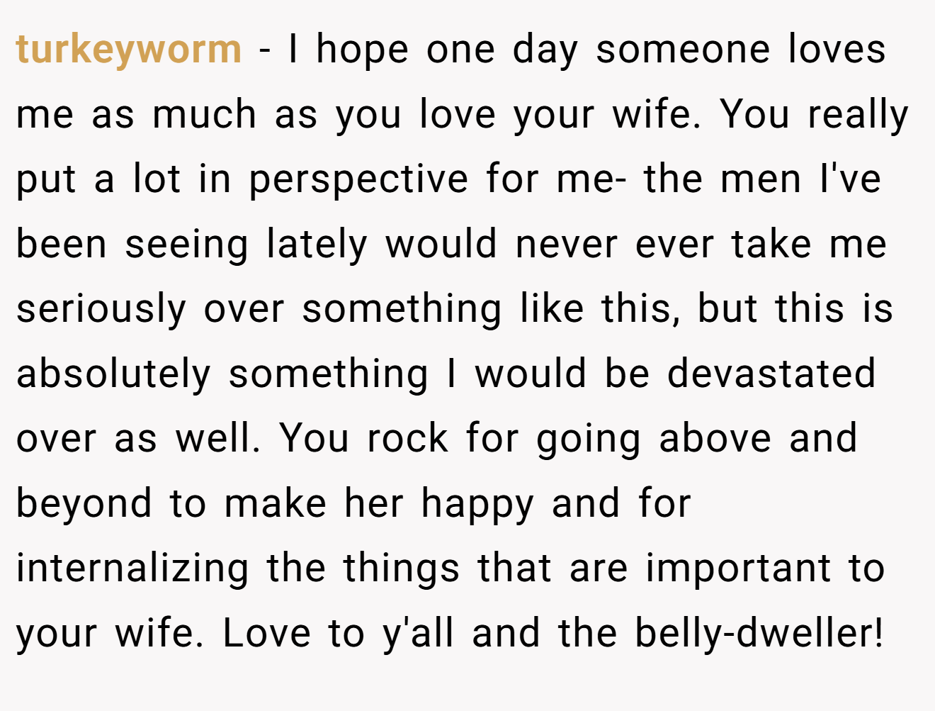 turkeyworm − I hope one day someone loves me as much as you love your wife. You really put a lot in perspective for me- the men I've been seeing lately would never ever take me seriously over something like this, but this is absolutely something I would be devastated over as well. You rock for going above and beyond to make her happy and for internalizing the things that are important to your wife. Love to y'all and the belly-dweller!
