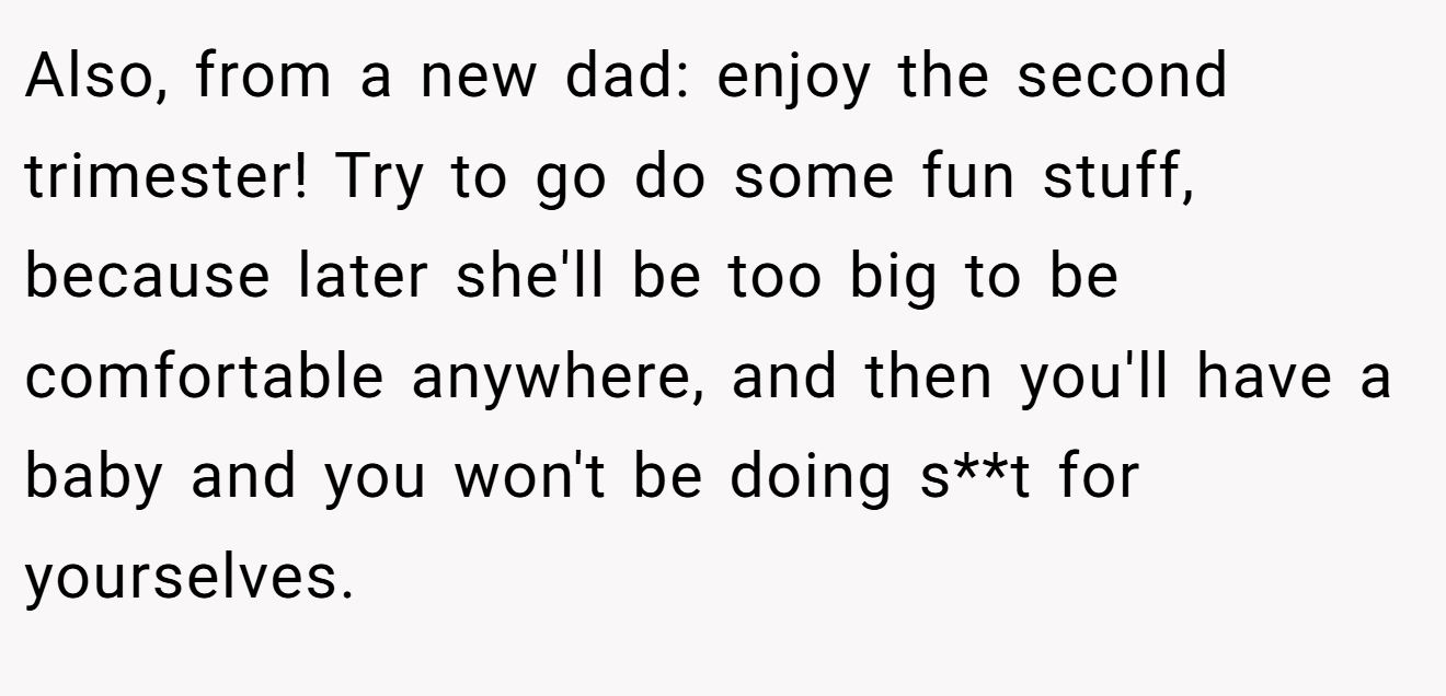 Also, from a new dad: enjoy the second trimester! Try to go do some fun stuff, because later she'll be too big to be comfortable anywhere, and then you'll have a baby and you won't be doing s**t for yourselves.