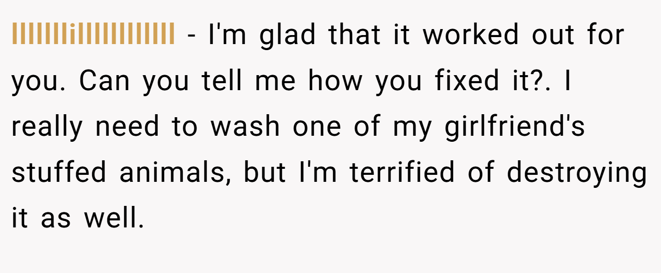 lllllllillllllllllll − I'm glad that it worked out for you. Can you tell me how you fixed it?. I really need to wash one of my girlfriend's stuffed animals, but I'm terrified of destroying it as well.