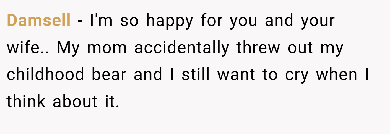 Damsell − I'm so happy for you and your wife.. My mom accidentally threw out my childhood bear and I still want to cry when I think about it.