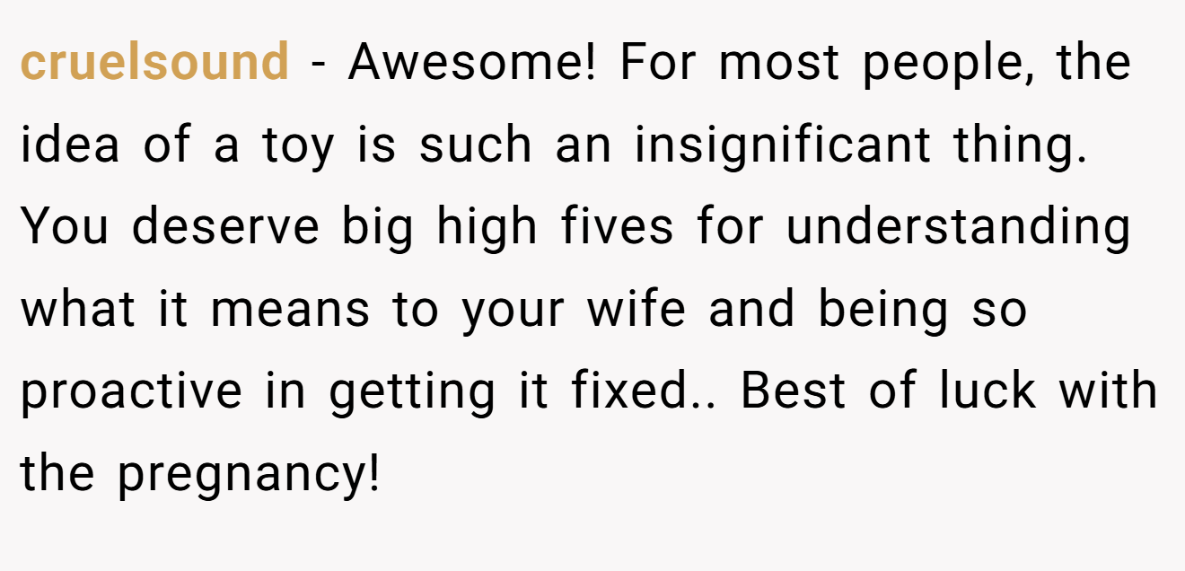 cruelsound − Awesome! For most people, the idea of a toy is such an insignificant thing. You deserve big high fives for understanding what it means to your wife and being so proactive in getting it fixed.. Best of luck with the pregnancy!