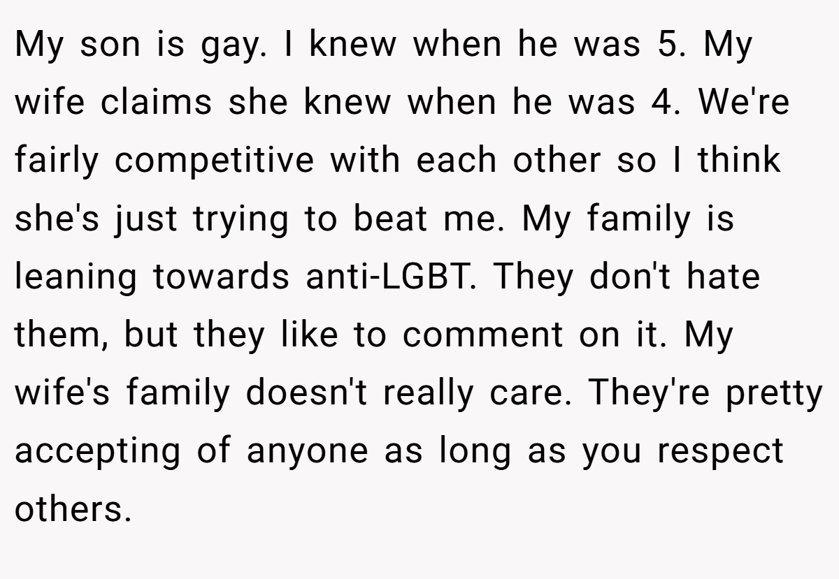 My son is gay. I knew when he was 5. My wife claims she knew when he was 4. We're fairly competitive with each other so I think she's just trying to beat me. My family is leaning towards anti-LGBT. They don't hate them, but they like to comment on it. My wife's family doesn't really care. They're pretty accepting of anyone as long as you respect others.