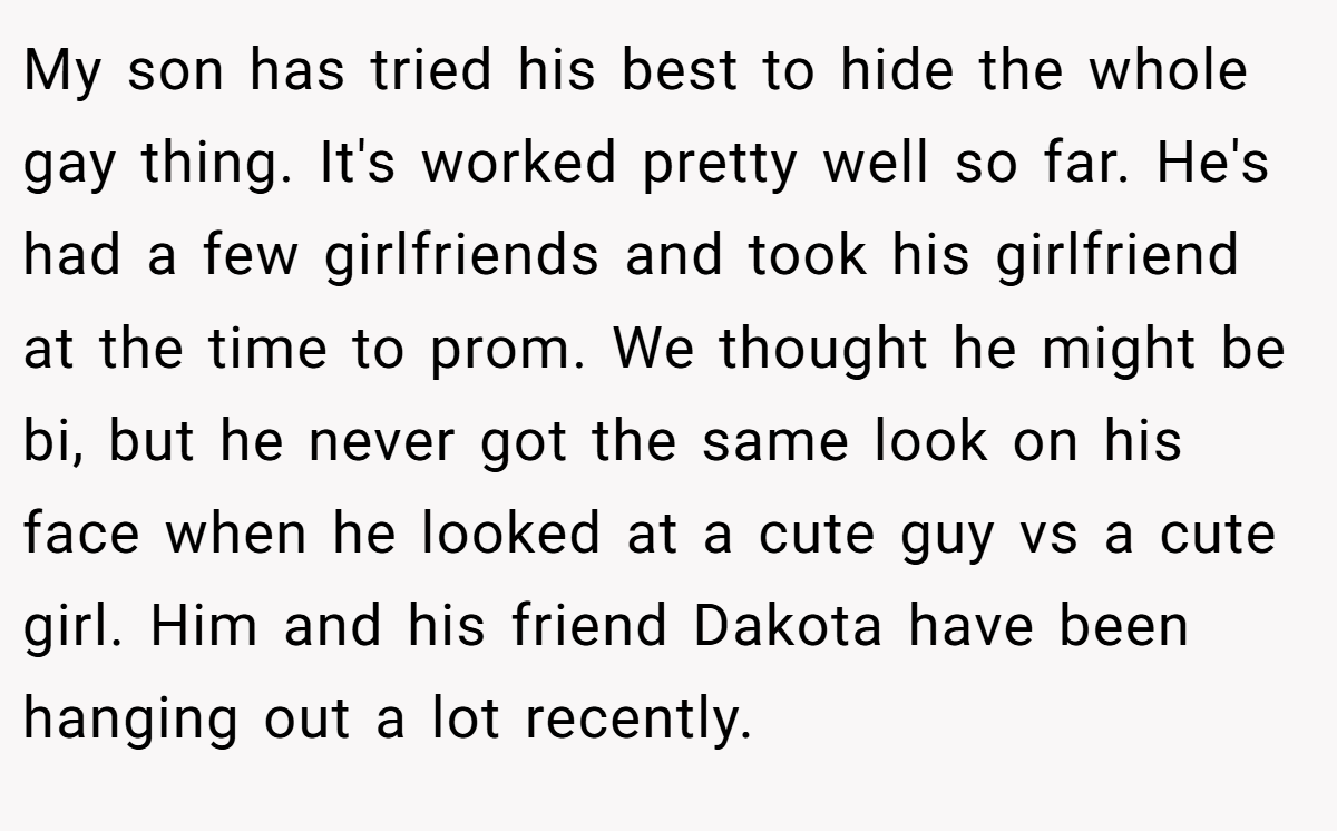 My son has tried his best to hide the whole gay thing. It's worked pretty well so far. He's had a few girlfriends and took his girlfriend at the time to prom. We thought he might be bi, but he never got the same look on his face when he looked at a cute guy vs a cute girl. Him and his friend Dakota have been hanging out a lot recently.