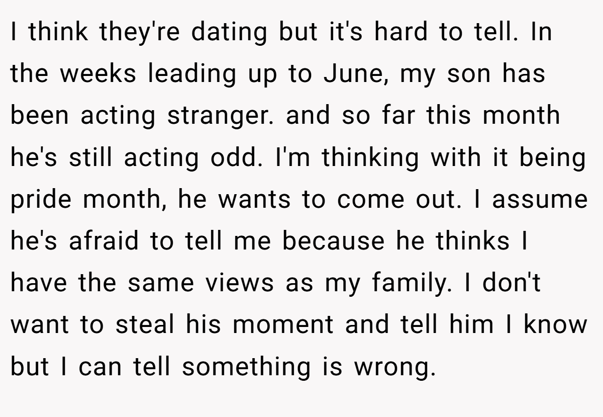 I think they're dating but it's hard to tell. In the weeks leading up to June, my son has been acting stranger. and so far this month he's still acting odd. I'm thinking with it being pride month, he wants to come out. I assume he's afraid to tell me because he thinks I have the same views as my family. I don't want to steal his moment and tell him I know but I can tell something is wrong.