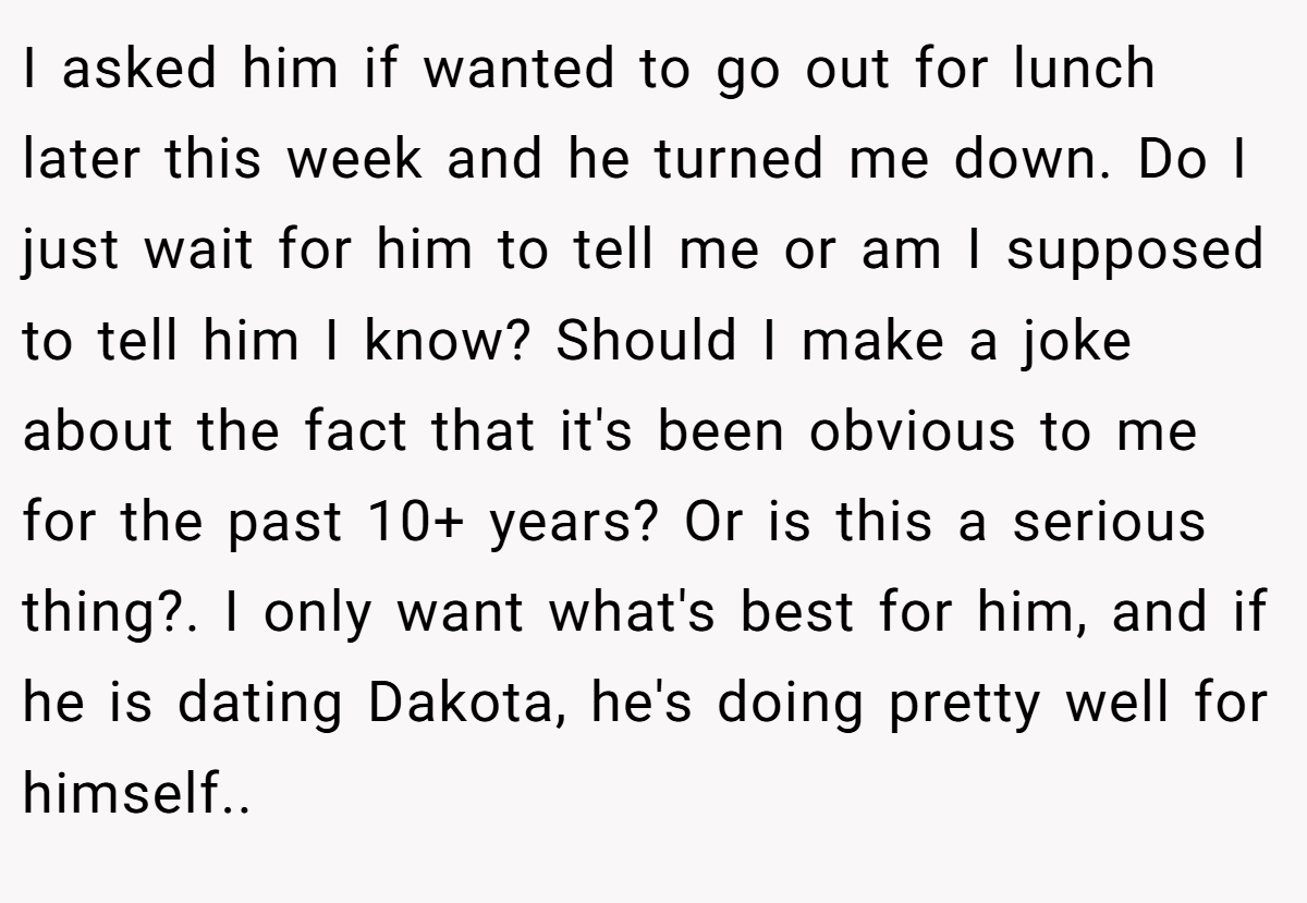 I asked him if wanted to go out for lunch later this week and he turned me down. Do I just wait for him to tell me or am I supposed to tell him I know? Should I make a joke about the fact that it's been obvious to me for the past 10+ years? Or is this a serious thing?. I only want what's best for him, and if he is dating Dakota, he's doing pretty well for himself.. 