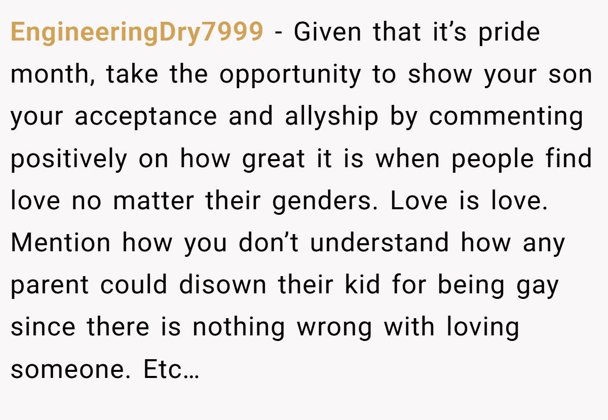 EngineeringDry7999 − Given that it’s pride month, take the opportunity to show your son your acceptance and allyship by commenting positively on how great it is when people find love no matter their genders. Love is love. Mention how you don’t understand how any parent could disown their kid for being gay since there is nothing wrong with loving someone. Etc…