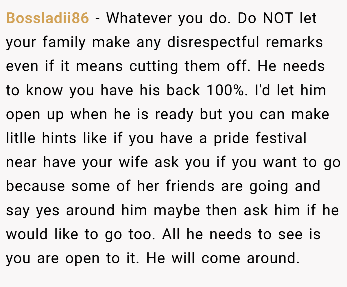 Bossladii86 − Whatever you do. Do NOT let your family make any disrespectful remarks even if it means cutting them off. He needs to know you have his back 100%. I'd let him open up when he is ready but you can make litlle hints like if you have a pride festival near have your wife ask you if you want to go because some of her friends are going and say yes around him maybe then ask him if he would like to go too. All he needs to see is you are open to it. He will come around.